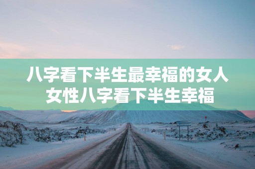 八字看下半生最幸福的女人 女性八字看下半生幸福