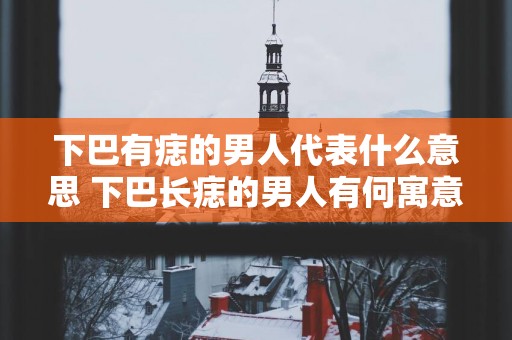 下巴有痣的男人代表什么意思 下巴长痣的男人有何寓意