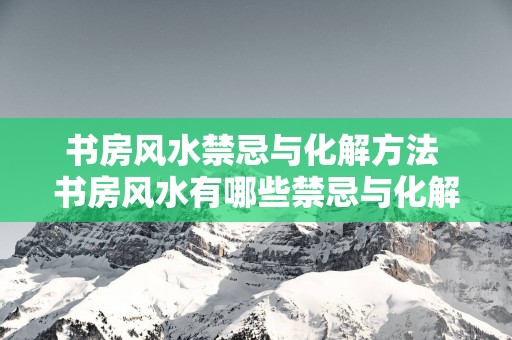 书房风水禁忌与化解方法 书房风水有哪些禁忌与化解方法