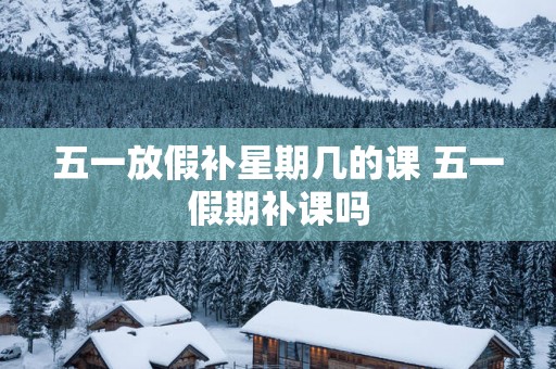 五一放假补星期几的课 五一假期补课吗