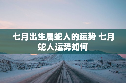 七月出生属蛇人的运势 七月蛇人运势如何