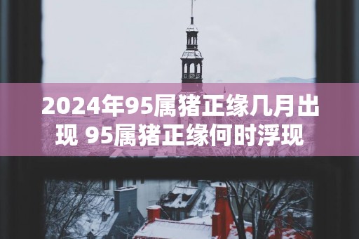 2025年95属猪正缘几月出现 95属猪正缘何时浮现