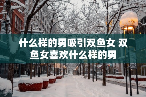 什么样的男吸引双鱼女 双鱼女喜欢什么样的男