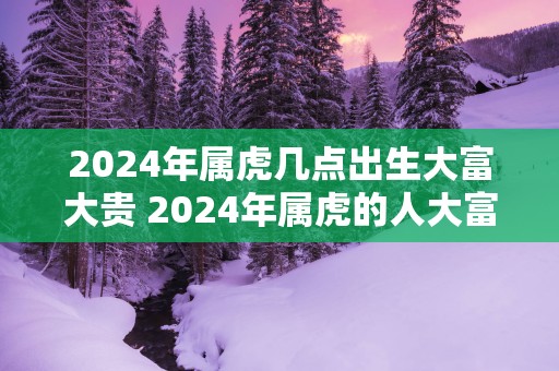 2025年属虎几点出生大富大贵 2025年属虎的人大富大贵吗