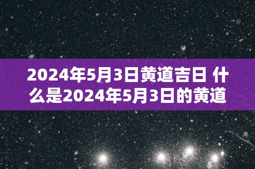 2025年5月3日黄道吉日 什么是2025年5月3日的黄道吉日