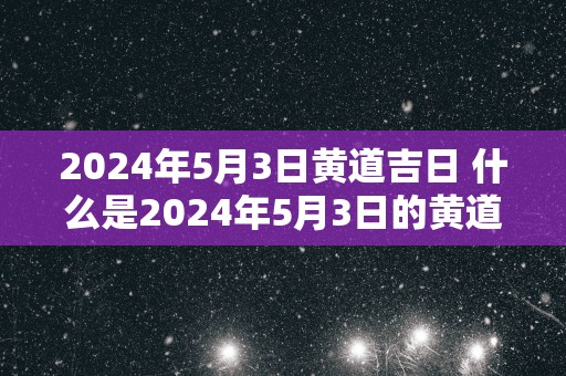 2024年5月3日黄道吉日 什么是2024年5月3日的黄道吉日