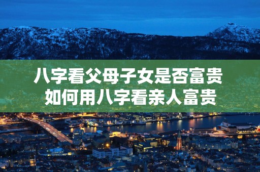 八字看父母子女是否富贵 如何用八字看亲人富贵