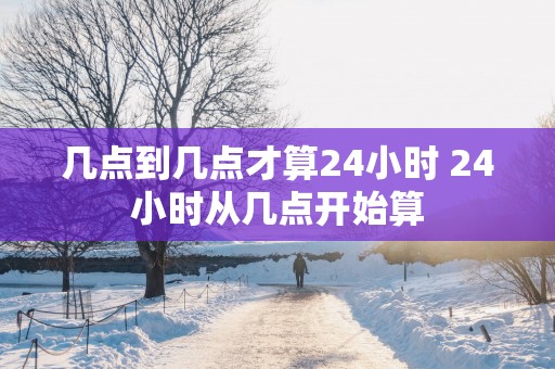 几点到几点才算24小时 24小时从几点开始算