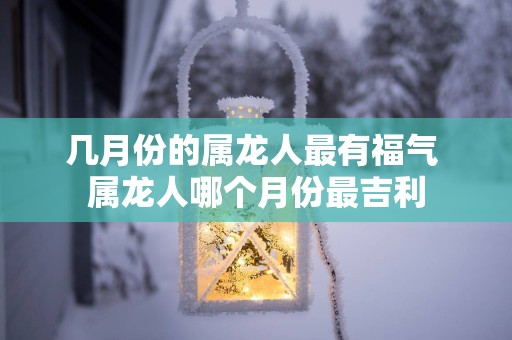 几月份的属龙人最有福气 属龙人哪个月份最吉利