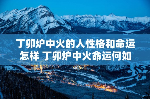 丁卯炉中火的人性格和命运怎样 丁卯炉中火命运何如