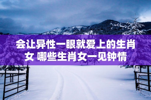 会让异性一眼就爱上的生肖女 哪些生肖女一见钟情