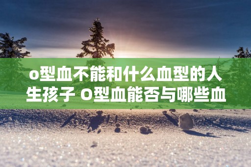 o型血不能和什么血型的人生孩子 O型血能否与哪些血型生孩子
