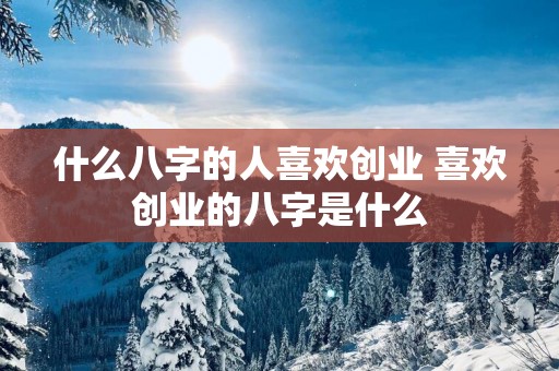 什么八字的人喜欢创业 喜欢创业的八字是什么