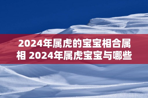 2025年属虎的宝宝相合属相 2025年属虎宝宝与哪些属相相合