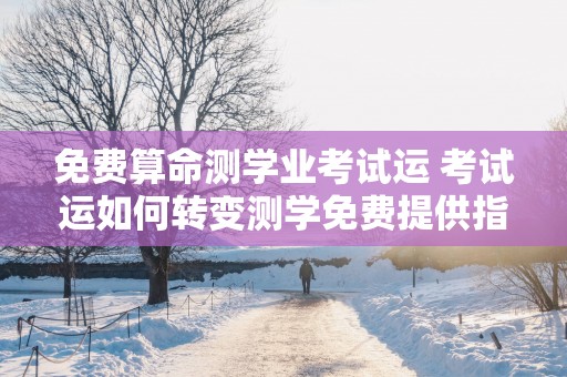 免费算命测学业考试运 考试运如何转变测学免费提供指导