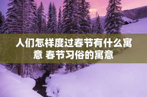 人们怎样度过春节有什么寓意 春节习俗的寓意