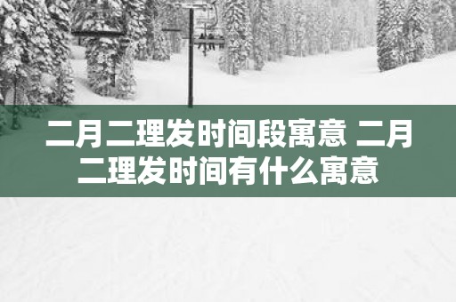 二月二理发时间段寓意 二月二理发时间有什么寓意