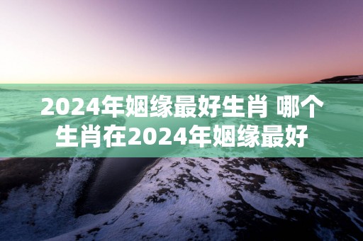 2025年姻缘最好生肖 哪个生肖在2025年姻缘最好