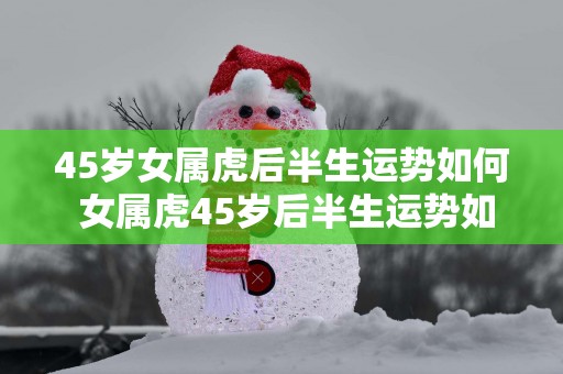 45岁女属虎后半生运势如何 女属虎45岁后半生运势如何 45岁女属虎后半生运势如何 女属虎45岁后半生运势如何