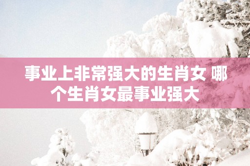 事业上非常强大的生肖女 哪个生肖女最事业强大