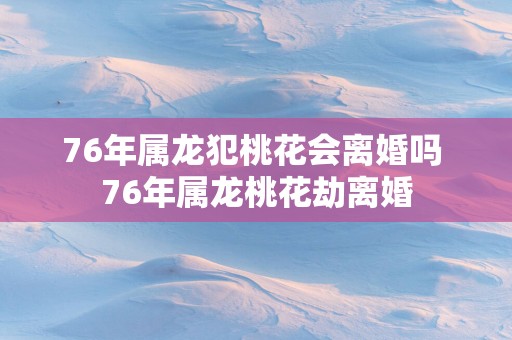 76年属龙犯桃花会离婚吗 76年属龙桃花劫离婚