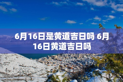 6月16日是黄道吉日吗 6月16日黄道吉日吗