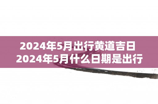 2025年5月出行黄道吉日 2025年5月什么日期是出行黄道吉日