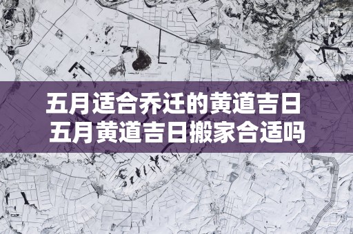 五月适合乔迁的黄道吉日 五月黄道吉日搬家合适吗