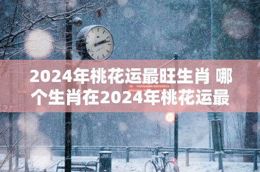 2025年桃花运最旺生肖 哪个生肖在2025年桃花运最旺
