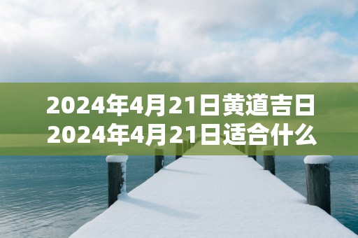 2025年4月21日黄道吉日 2025年4月21日适合什么事情做