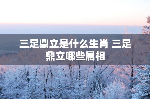 三足鼎立是什么生肖 三足鼎立哪些属相