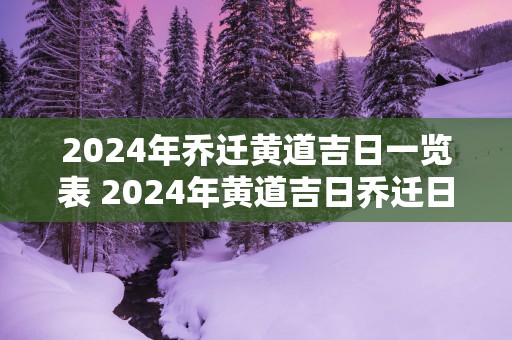 2024年乔迁黄道吉日一览表 2024年黄道吉日乔迁日期是哪天