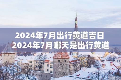 2024年7月出行黄道吉日 2024年7月哪天是出行黄道吉日