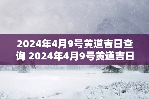 2025年4月9号黄道吉日查询 2025年4月9号黄道吉日是什么