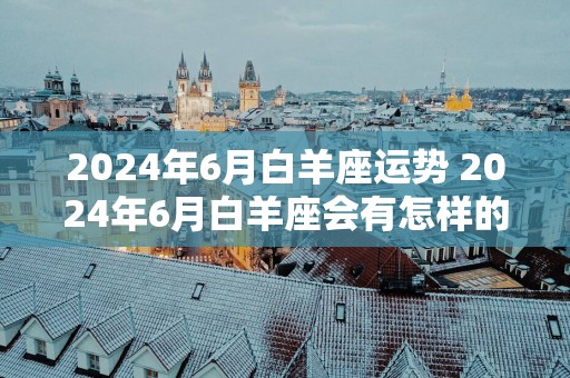 2025年6月白羊座运势 2025年6月白羊座会有怎样的运势