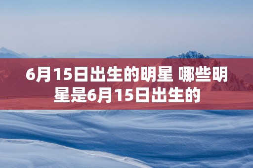 6月15日出生的明星 哪些明星是6月15日出生的
