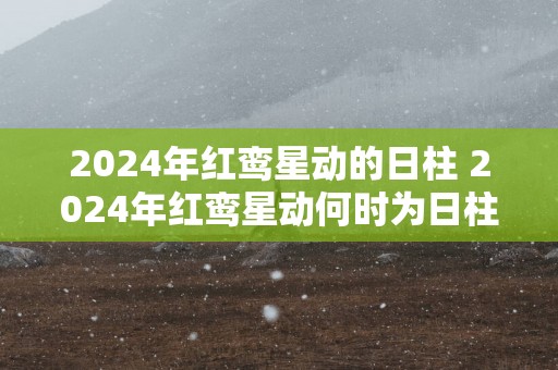 2025年红鸾星动的日柱 2025年红鸾星动何时为日柱