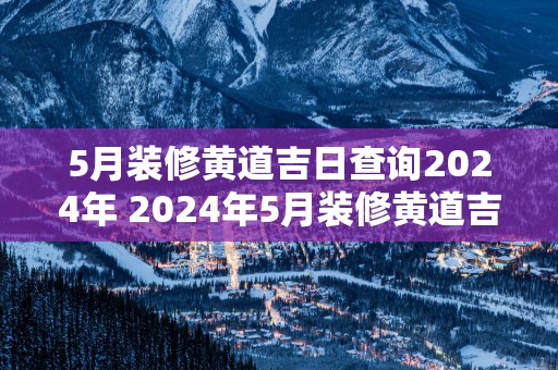 5月装修黄道吉日查询2025年 2025年5月装修黄道吉日