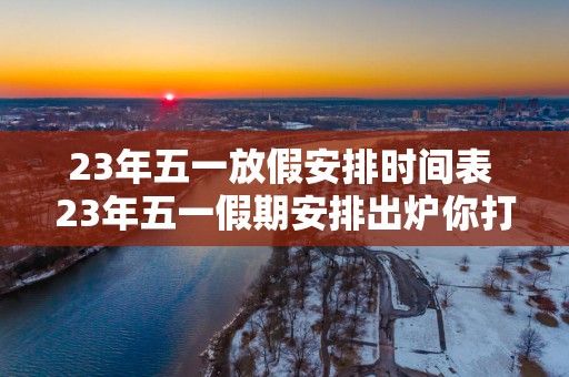 23年五一放假安排时间表 23年五一假期安排出炉你打算怎么过