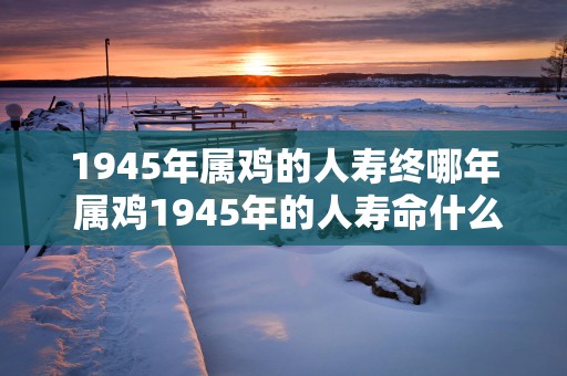 1945年属鸡的人寿终哪年 属鸡1945年的人寿命什么时候结束