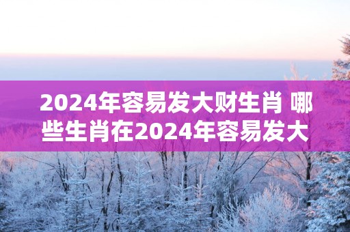2025年容易发大财生肖 哪些生肖在2025年容易发大财