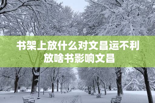 书架上放什么对文昌运不利 放啥书影响文昌