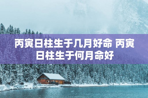 丙寅日柱生于几月好命 丙寅日柱生于何月命好
