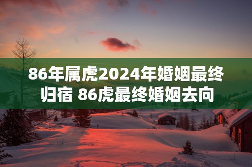 86年属虎2024年婚姻最终归宿 86虎最终婚姻去向