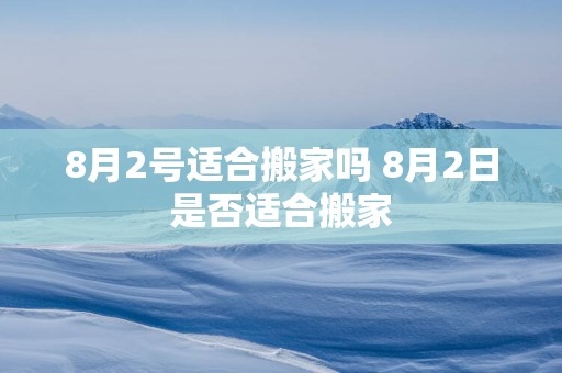 8月2号适合搬家吗 8月2日是否适合搬家