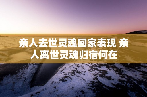 亲人去世灵魂回家表现 亲人离世灵魂归宿何在