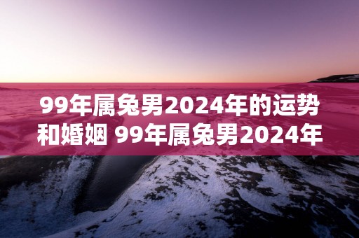 99年属兔男2025年的运势和婚姻 99年属兔男2025年运势和婚姻如何