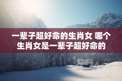 一辈子超好命的生肖女 哪个生肖女是一辈子超好命的
