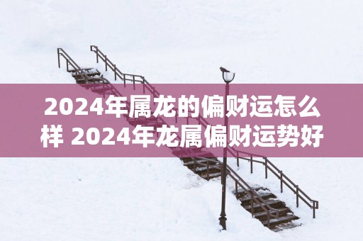 2025年属龙的偏财运怎么样 2025年龙属偏财运势好吗