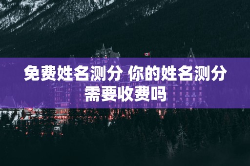 免费姓名测分 你的姓名测分需要收费吗